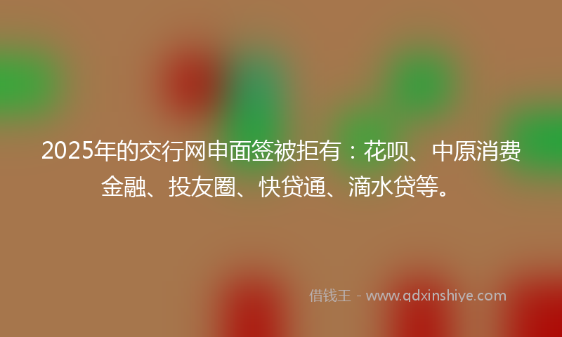 2025年的交行网申面签被拒有：花呗、中原消费金融、投友圈、快贷通、滴水贷等。