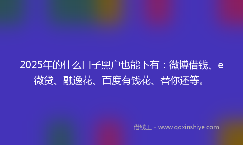2025年的什么口子黑户也能下有：微博借钱、e微贷、融逸花、百度有钱花、替你还等。