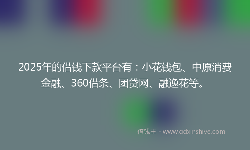 2025年的借钱下款平台有：小花钱包、中原消费金融、360借条、团贷网、融逸花等。