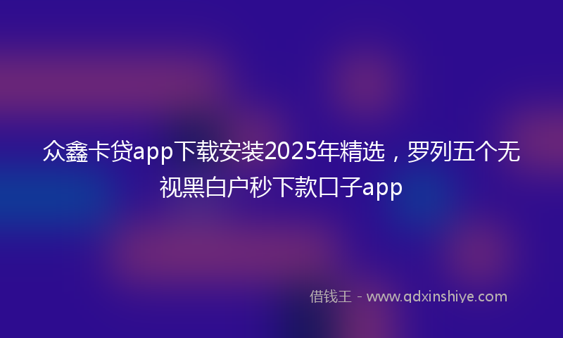 众鑫卡贷app下载安装2025年精选，罗列五个无视黑白户秒下款口子app