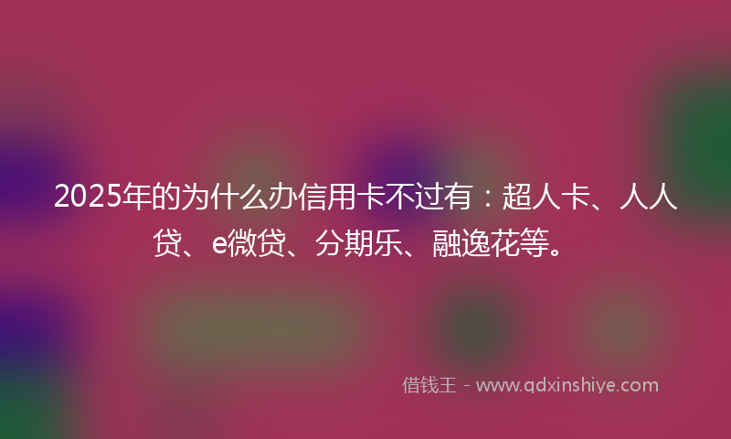 2025年的为什么办信用卡不过有：超人卡、人人贷、e微贷、分期乐、融逸花等。