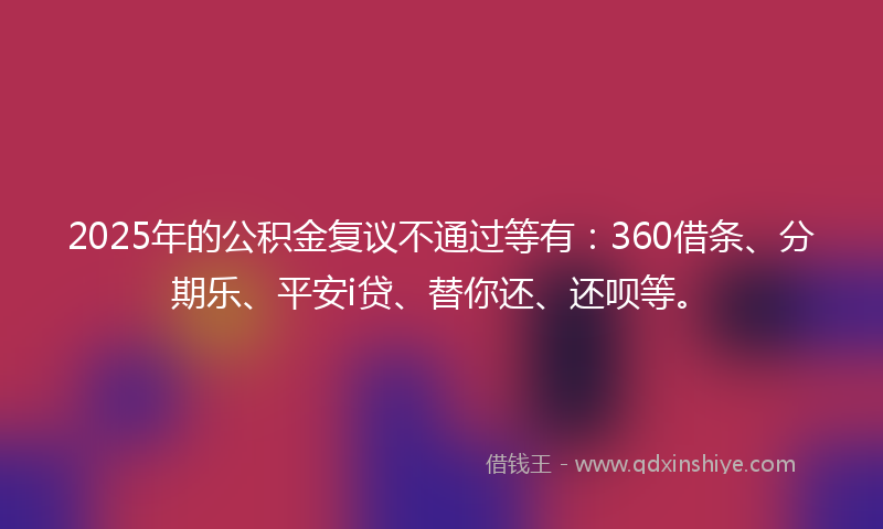 2025年的公积金复议不通过等有：360借条、分期乐、平安i贷、替你还、还呗等。