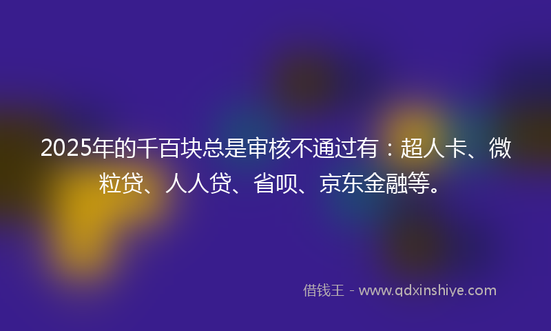 2025年的千百块总是审核不通过有：超人卡、微粒贷、人人贷、省呗、京东金融等。