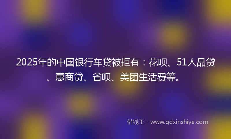 2025年的中国银行车贷被拒有：花呗、51人品贷、惠商贷、省呗、美团生活费等。