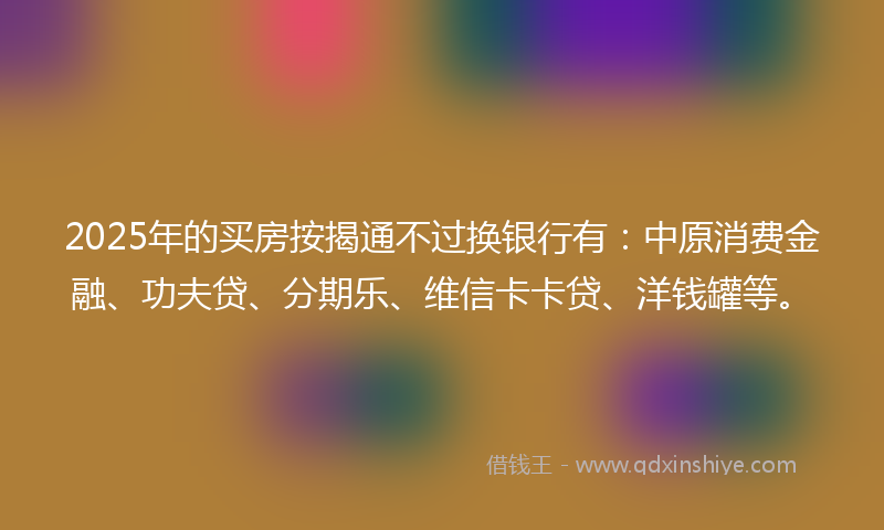 2025年的买房按揭通不过换银行有：中原消费金融、功夫贷、分期乐、维信卡卡贷、洋钱罐等。