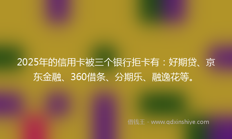 2025年的信用卡被三个银行拒卡有：好期贷、京东金融、360借条、分期乐、融逸花等。