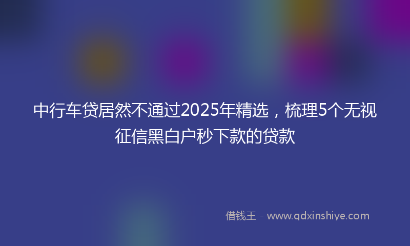 中行车贷居然不通过2025年精选，梳理5个无视征信黑白户秒下款的贷款