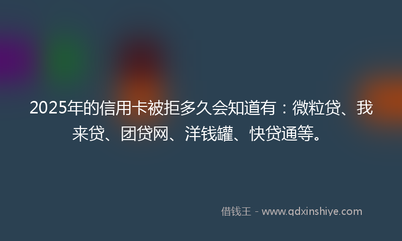 2025年的信用卡被拒多久会知道有：微粒贷、我来贷、团贷网、洋钱罐、快贷通等。
