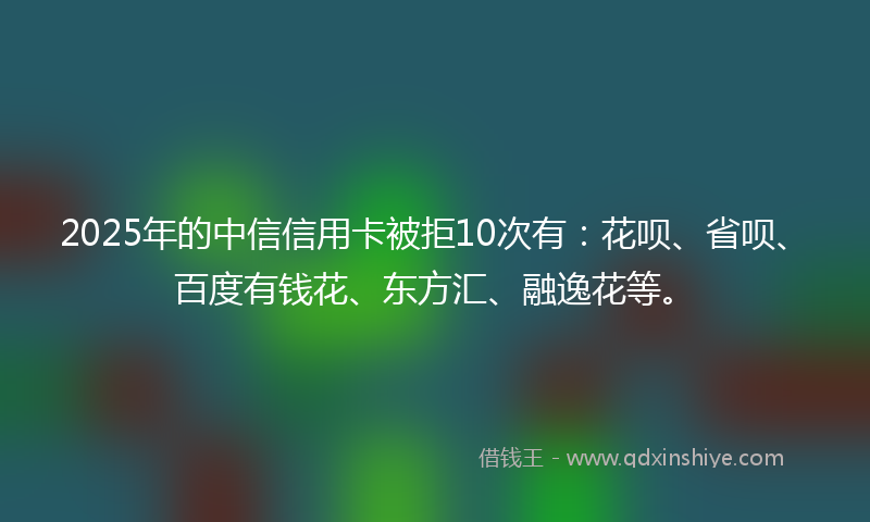 2025年的中信信用卡被拒10次有：花呗、省呗、百度有钱花、东方汇、融逸花等。