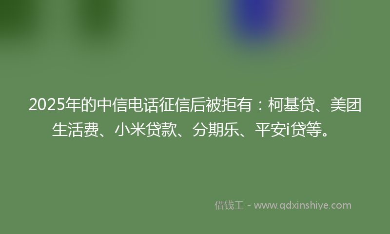 2025年的中信电话征信后被拒有:柯基贷、美团生活费、小米贷款、分期乐、平安i贷等。