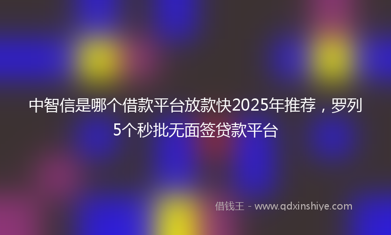 中智信是哪个借款平台放款快2025年推荐，罗列5个秒批无面签贷款平台
