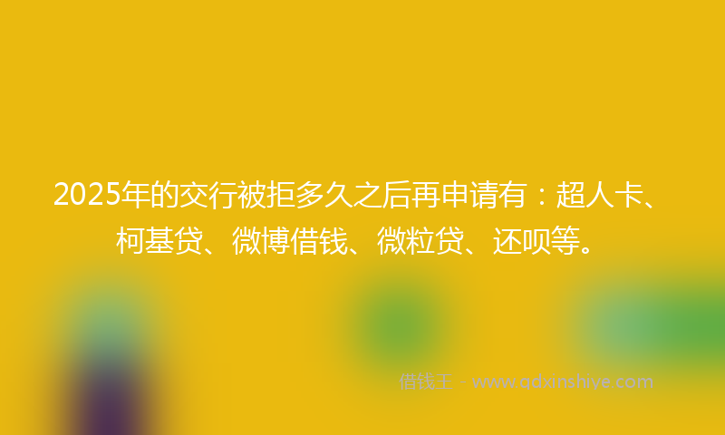 2025年的交行被拒多久之后再申请有：超人卡、柯基贷、微博借钱、微粒贷、还呗等。