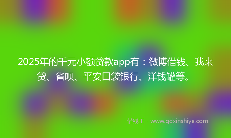 2025年的千元小额贷款app有：微博借钱、我来贷、省呗、平安口袋银行、洋钱罐等。