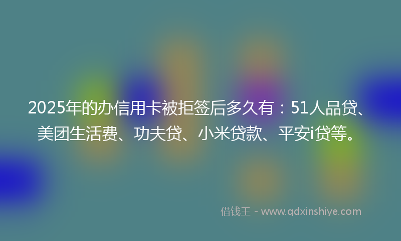2025年的办信用卡被拒签后多久有：51人品贷、美团生活费、功夫贷、小米贷款、平安i贷等。