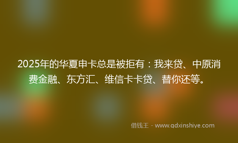 2025年的华夏申卡总是被拒有：我来贷、中原消费金融、东方汇、维信卡卡贷、替你还等。