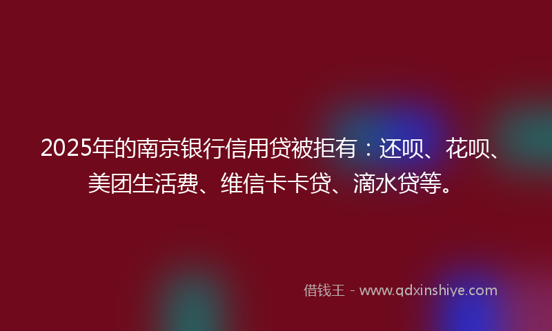 2025年的南京银行信用贷被拒有：还呗、花呗、美团生活费、维信卡卡贷、滴水贷等。
