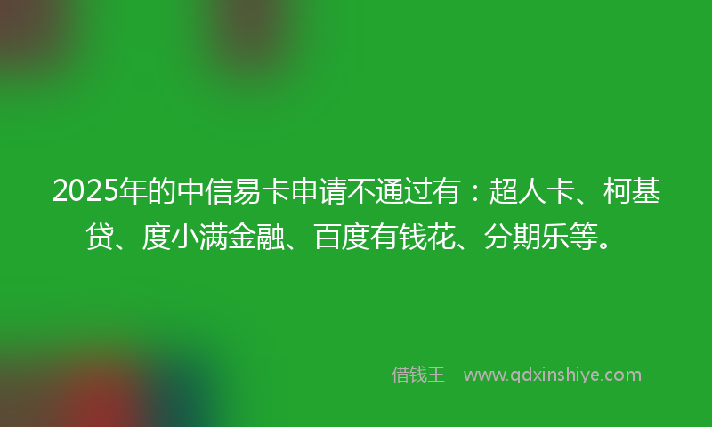 2025年的中信易卡申请不通过有：超人卡、柯基贷、度小满金融、百度有钱花、分期乐等。