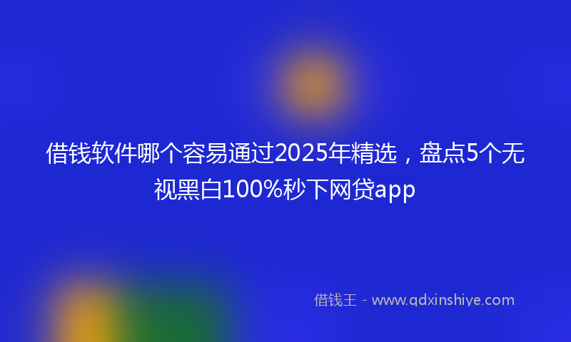 借钱软件哪个容易通过2025年精选，盘点5个无视黑白100%秒下网贷app