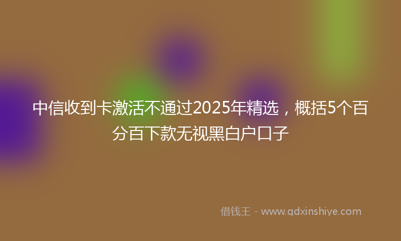 中信收到卡激活不通过2025年精选，概括5个百分百下款无视黑白户口子