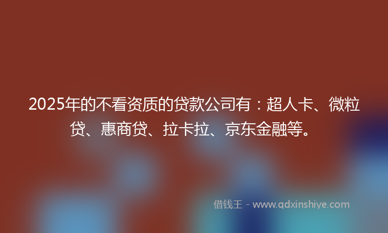 2025年的不看资质的贷款公司有：超人卡、微粒贷、惠商贷、拉卡拉、京东金融等。