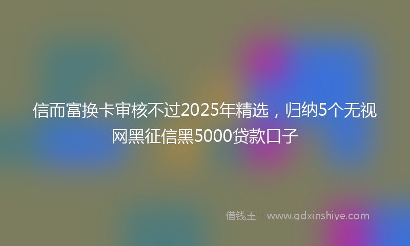信而富换卡审核不过2025年精选，归纳5个无视网黑征信黑5000贷款口子