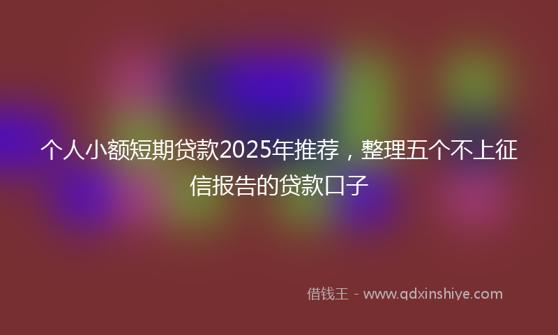 个人小额短期贷款2025年推荐，整理五个不上征信报告的贷款口子