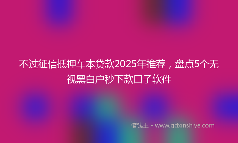 不过征信抵押车本贷款2025年推荐，盘点5个无视黑白户秒下款口子软件