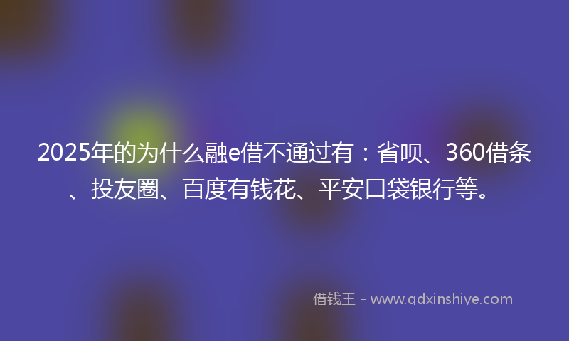 2025年的为什么融e借不通过有：省呗、360借条、投友圈、百度有钱花、平安口袋银行等。