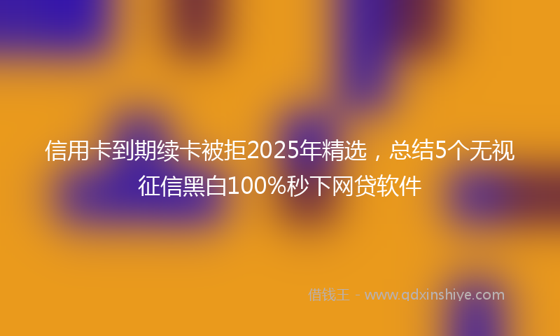 信用卡到期续卡被拒2025年精选，总结5个无视征信黑白100%秒下网贷软件