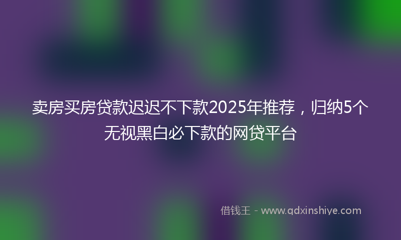 卖房买房贷款迟迟不下款2025年推荐，归纳5个无视黑白必下款的网贷平台