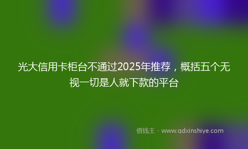 光大信用卡柜台不通过2025年推荐，概括五个无视一切是人就下款的平台
