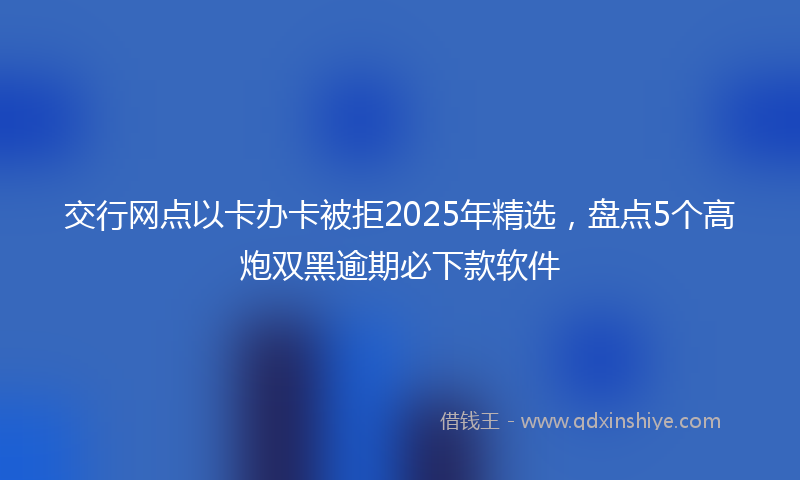 交行网点以卡办卡被拒2025年精选，盘点5个高炮双黑逾期必下款软件