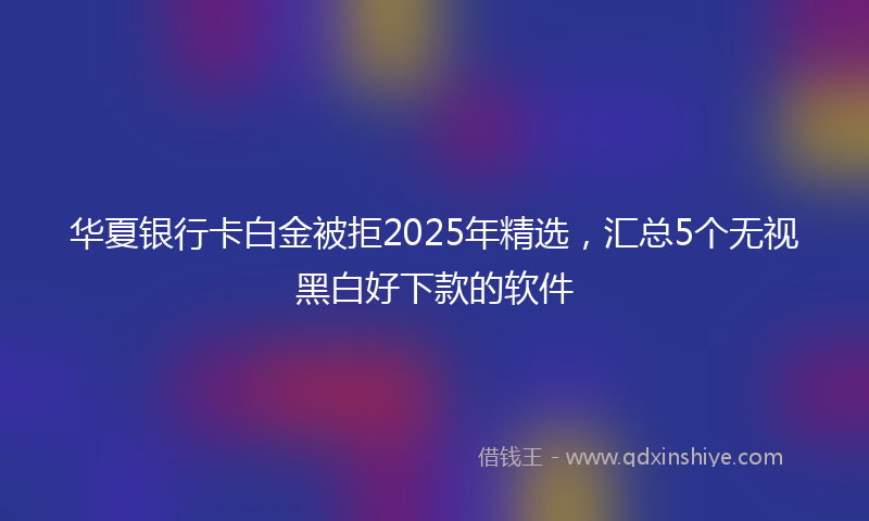 华夏银行卡白金被拒2025年精选，汇总5个无视黑白好下款的软件