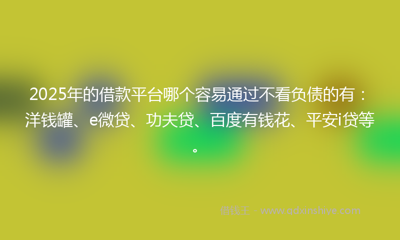 2025年的借款平台哪个容易通过不看负债的有：洋钱罐、e微贷、功夫贷、百度有钱花、平安i贷等。