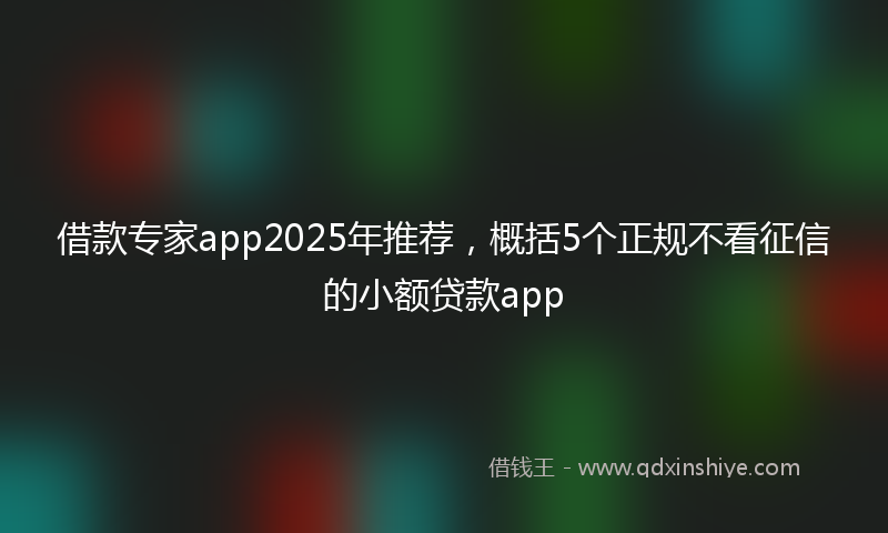 借款专家app2025年推荐，概括5个正规不看征信的小额贷款app