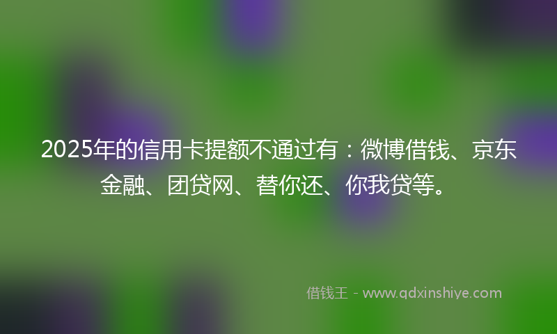 2025年的信用卡提额不通过有：微博借钱、京东金融、团贷网、替你还、你我贷等。