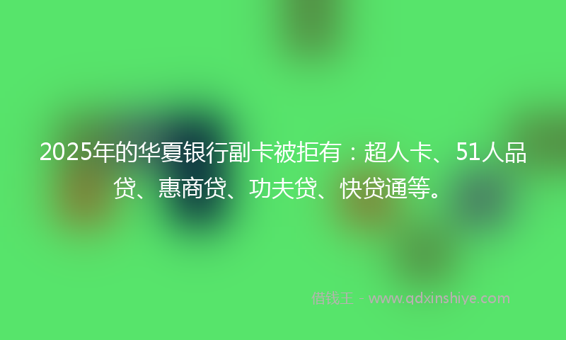 2025年的华夏银行副卡被拒有：超人卡、51人品贷、惠商贷、功夫贷、快贷通等。