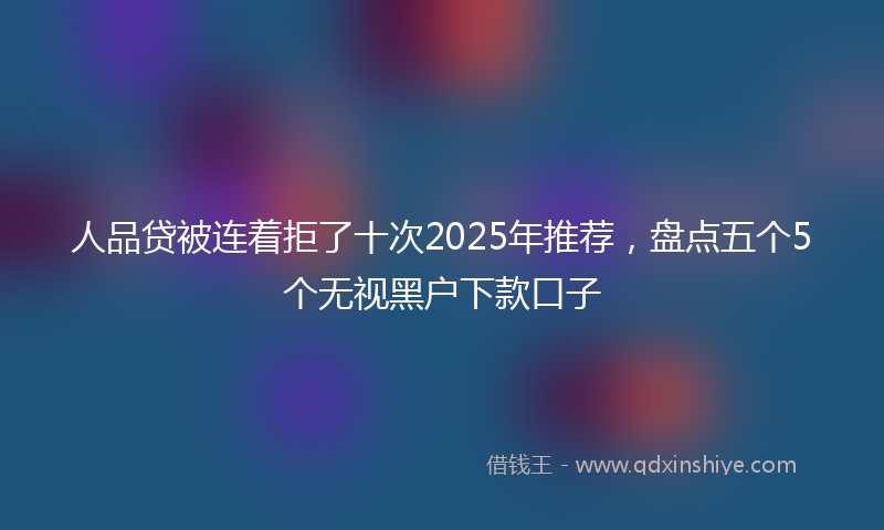 人品贷被连着拒了十次2025年推荐，盘点五个5个无视黑户下款口子