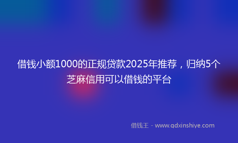借钱小额1000的正规贷款2025年推荐，归纳5个芝麻信用可以借钱的平台