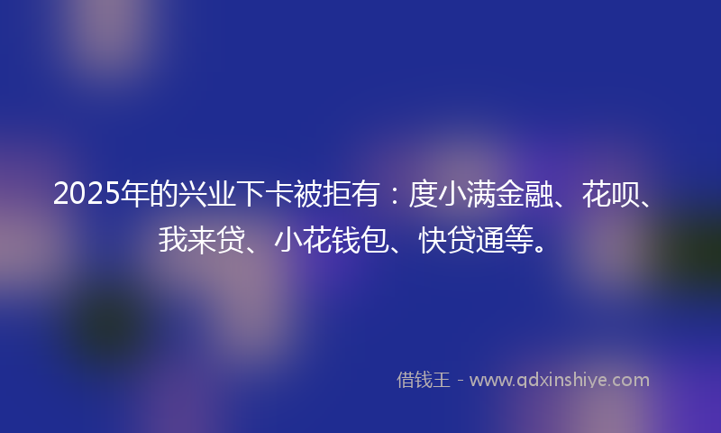 2025年的兴业下卡被拒有：度小满金融、花呗、我来贷、小花钱包、快贷通等。