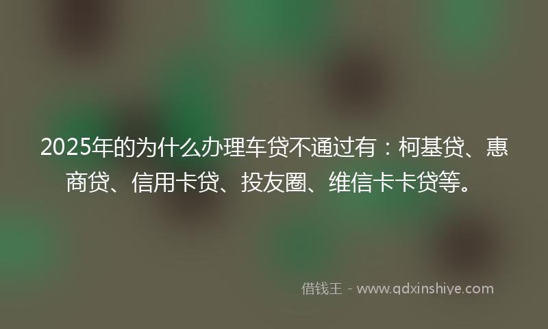 2025年的为什么办理车贷不通过有：柯基贷、惠商贷、信用卡贷、投友圈、维信卡卡贷等。