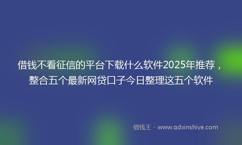 借钱不看征信的平台下载什么软件2025年推荐，整合五个最新网贷口子今日整理这五个软件