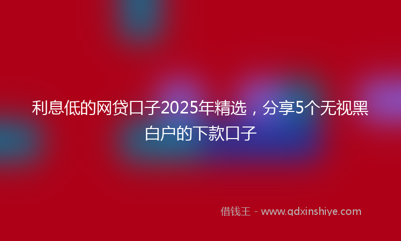 利息低的网贷口子2025年精选，分享5个无视黑白户的下款口子
