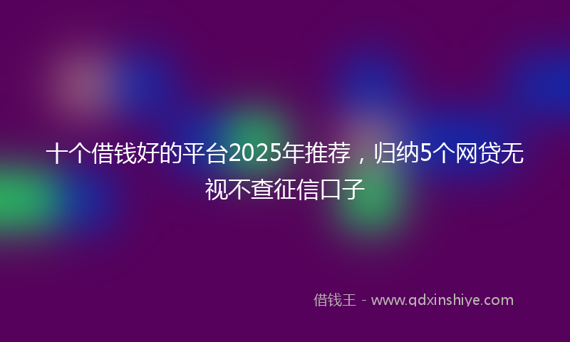 十个借钱好的平台2025年推荐，归纳5个网贷无视不查征信口子