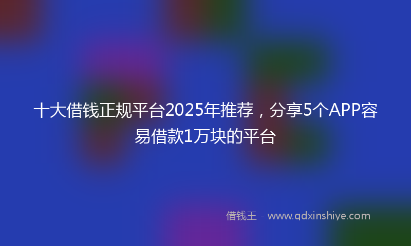 十大借钱正规平台2025年推荐，分享5个APP容易借款1万块的平台