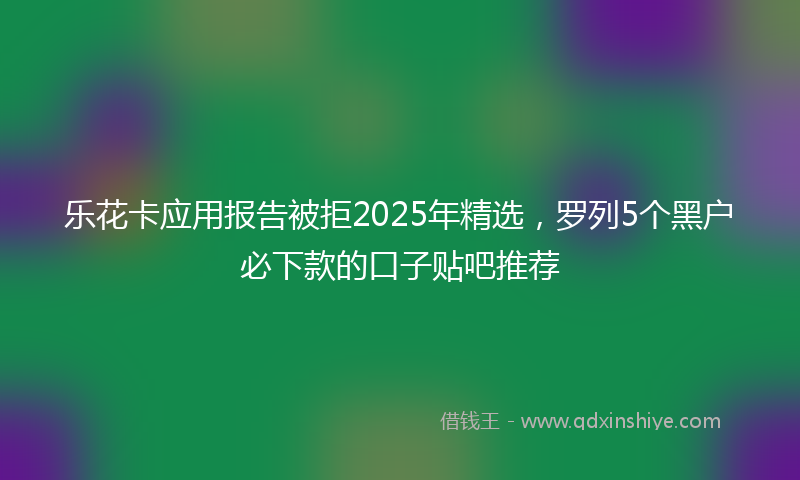 乐花卡应用报告被拒2025年精选，罗列5个黑户必下款的口子贴吧推荐