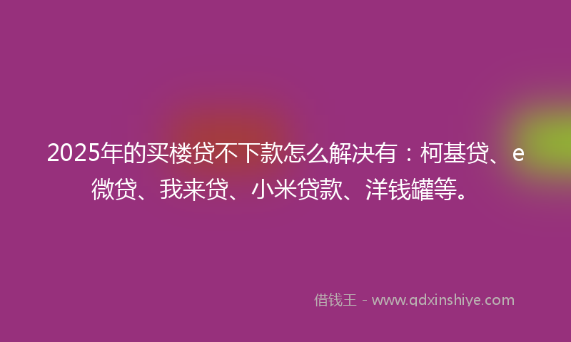 2025年的买楼贷不下款怎么解决有：柯基贷、e微贷、我来贷、小米贷款、洋钱罐等。