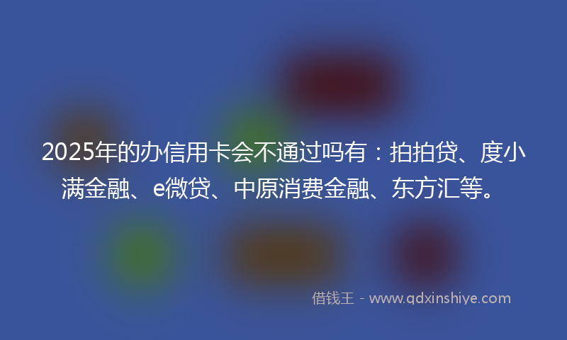 2025年的办信用卡会不通过吗有：拍拍贷、度小满金融、e微贷、中原消费金融、东方汇等。