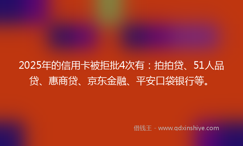 2025年的信用卡被拒批4次有：拍拍贷、51人品贷、惠商贷、京东金融、平安口袋银行等。
