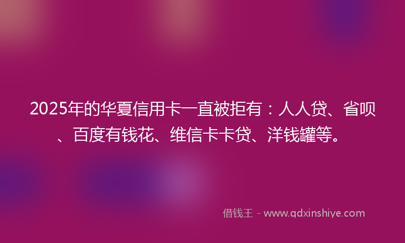 2025年的华夏信用卡一直被拒有：人人贷、省呗、百度有钱花、维信卡卡贷、洋钱罐等。